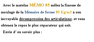 Zone de Texte:   Avec le matelas MÉMO 85 mêlez la finesse de moulage de la Mémoire de forme 85 Kg/m3 à son incroyable décompression des articulations; et vous obtenez le repos le plus réparateur qui soit.  Envie d’ en savoir plus :